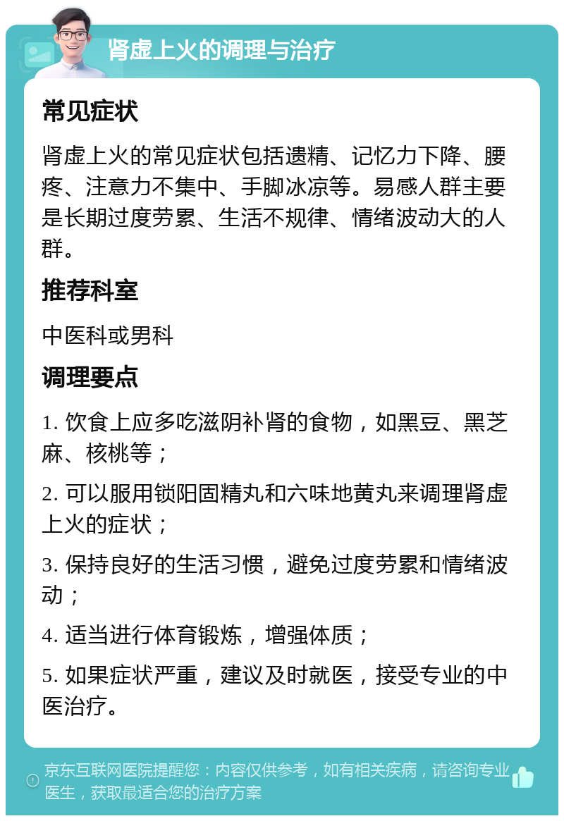 肾虚上火的调理与治疗 常见症状 肾虚上火的常见症状包括遗精、记忆力下降、腰疼、注意力不集中、手脚冰凉等。易感人群主要是长期过度劳累、生活不规律、情绪波动大的人群。 推荐科室 中医科或男科 调理要点 1. 饮食上应多吃滋阴补肾的食物，如黑豆、黑芝麻、核桃等； 2. 可以服用锁阳固精丸和六味地黄丸来调理肾虚上火的症状； 3. 保持良好的生活习惯，避免过度劳累和情绪波动； 4. 适当进行体育锻炼，增强体质； 5. 如果症状严重，建议及时就医，接受专业的中医治疗。