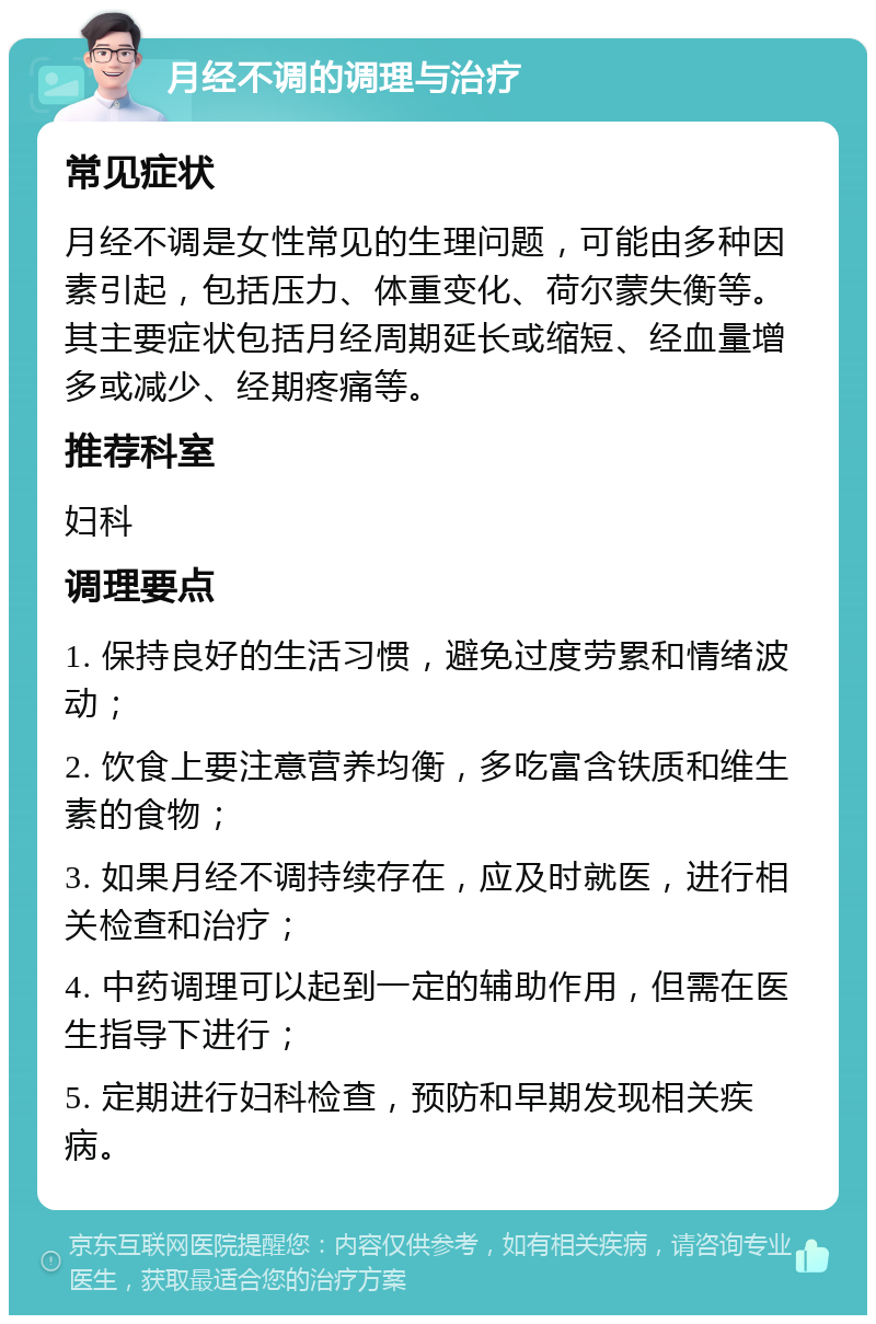 月经不调的调理与治疗 常见症状 月经不调是女性常见的生理问题，可能由多种因素引起，包括压力、体重变化、荷尔蒙失衡等。其主要症状包括月经周期延长或缩短、经血量增多或减少、经期疼痛等。 推荐科室 妇科 调理要点 1. 保持良好的生活习惯，避免过度劳累和情绪波动； 2. 饮食上要注意营养均衡，多吃富含铁质和维生素的食物； 3. 如果月经不调持续存在，应及时就医，进行相关检查和治疗； 4. 中药调理可以起到一定的辅助作用，但需在医生指导下进行； 5. 定期进行妇科检查，预防和早期发现相关疾病。