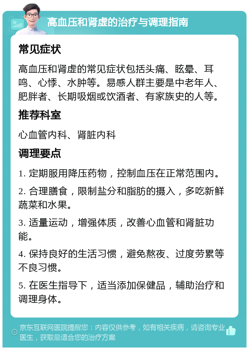 高血压和肾虚的治疗与调理指南 常见症状 高血压和肾虚的常见症状包括头痛、眩晕、耳鸣、心悸、水肿等。易感人群主要是中老年人、肥胖者、长期吸烟或饮酒者、有家族史的人等。 推荐科室 心血管内科、肾脏内科 调理要点 1. 定期服用降压药物，控制血压在正常范围内。 2. 合理膳食，限制盐分和脂肪的摄入，多吃新鲜蔬菜和水果。 3. 适量运动，增强体质，改善心血管和肾脏功能。 4. 保持良好的生活习惯，避免熬夜、过度劳累等不良习惯。 5. 在医生指导下，适当添加保健品，辅助治疗和调理身体。