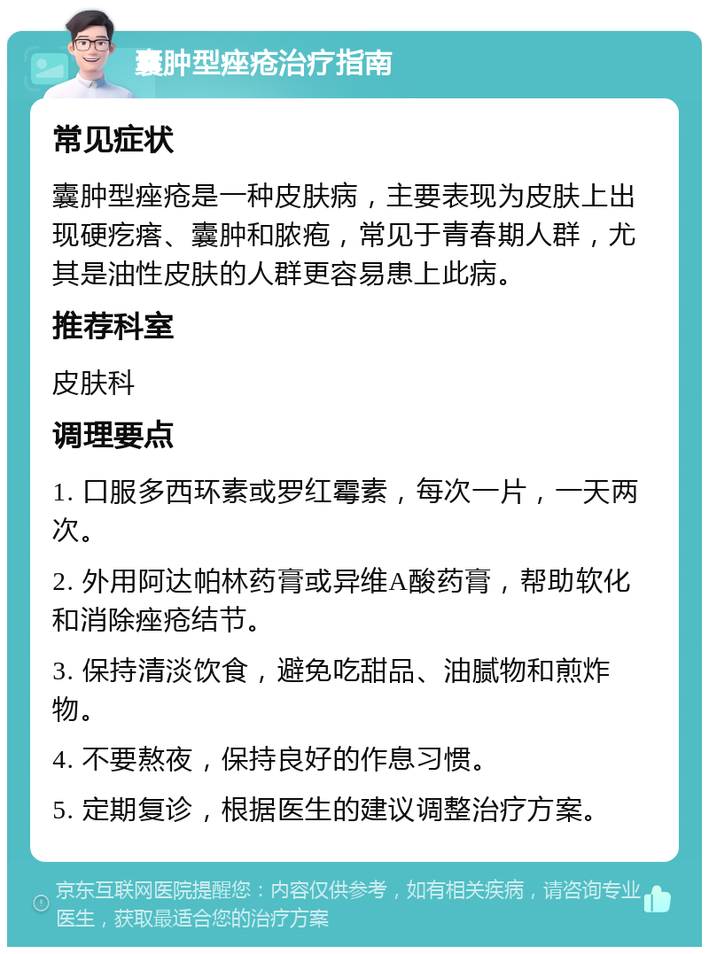 囊肿型痤疮治疗指南 常见症状 囊肿型痤疮是一种皮肤病，主要表现为皮肤上出现硬疙瘩、囊肿和脓疱，常见于青春期人群，尤其是油性皮肤的人群更容易患上此病。 推荐科室 皮肤科 调理要点 1. 口服多西环素或罗红霉素，每次一片，一天两次。 2. 外用阿达帕林药膏或异维A酸药膏，帮助软化和消除痤疮结节。 3. 保持清淡饮食，避免吃甜品、油腻物和煎炸物。 4. 不要熬夜，保持良好的作息习惯。 5. 定期复诊，根据医生的建议调整治疗方案。