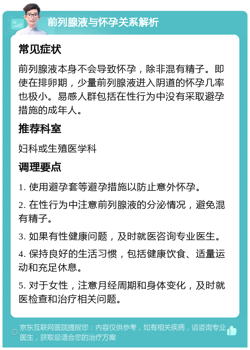 前列腺液与怀孕关系解析 常见症状 前列腺液本身不会导致怀孕，除非混有精子。即使在排卵期，少量前列腺液进入阴道的怀孕几率也极小。易感人群包括在性行为中没有采取避孕措施的成年人。 推荐科室 妇科或生殖医学科 调理要点 1. 使用避孕套等避孕措施以防止意外怀孕。 2. 在性行为中注意前列腺液的分泌情况，避免混有精子。 3. 如果有性健康问题，及时就医咨询专业医生。 4. 保持良好的生活习惯，包括健康饮食、适量运动和充足休息。 5. 对于女性，注意月经周期和身体变化，及时就医检查和治疗相关问题。