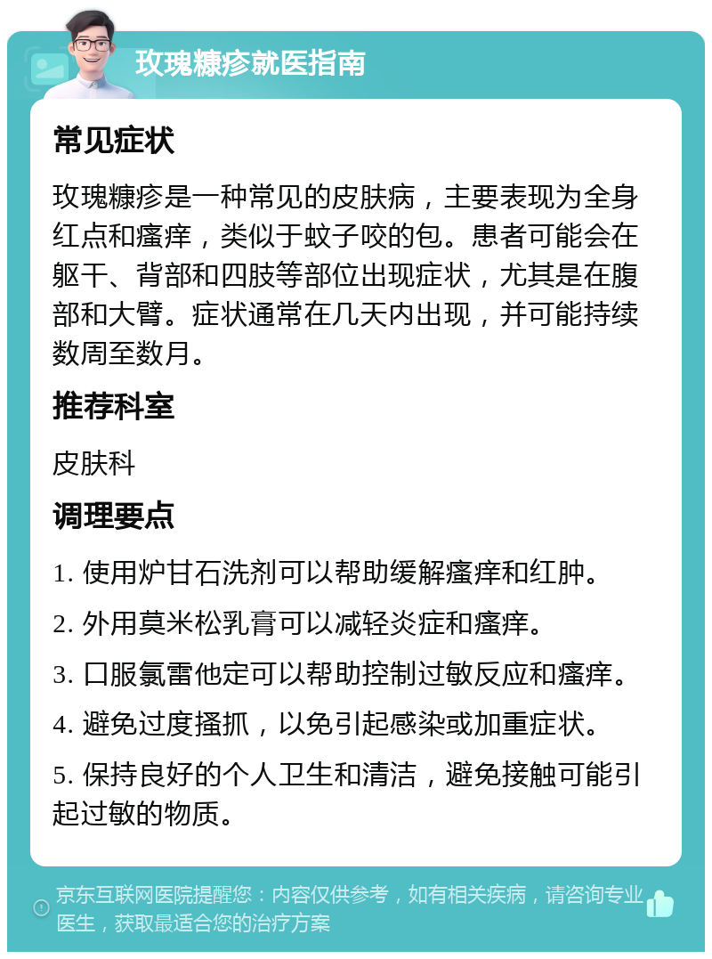 玫瑰糠疹就医指南 常见症状 玫瑰糠疹是一种常见的皮肤病，主要表现为全身红点和瘙痒，类似于蚊子咬的包。患者可能会在躯干、背部和四肢等部位出现症状，尤其是在腹部和大臂。症状通常在几天内出现，并可能持续数周至数月。 推荐科室 皮肤科 调理要点 1. 使用炉甘石洗剂可以帮助缓解瘙痒和红肿。 2. 外用莫米松乳膏可以减轻炎症和瘙痒。 3. 口服氯雷他定可以帮助控制过敏反应和瘙痒。 4. 避免过度搔抓，以免引起感染或加重症状。 5. 保持良好的个人卫生和清洁，避免接触可能引起过敏的物质。