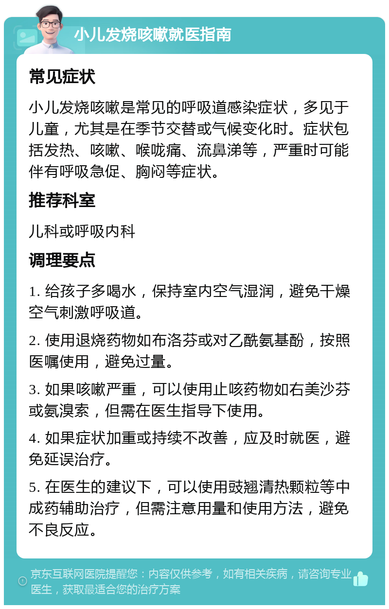 小儿发烧咳嗽就医指南 常见症状 小儿发烧咳嗽是常见的呼吸道感染症状，多见于儿童，尤其是在季节交替或气候变化时。症状包括发热、咳嗽、喉咙痛、流鼻涕等，严重时可能伴有呼吸急促、胸闷等症状。 推荐科室 儿科或呼吸内科 调理要点 1. 给孩子多喝水，保持室内空气湿润，避免干燥空气刺激呼吸道。 2. 使用退烧药物如布洛芬或对乙酰氨基酚，按照医嘱使用，避免过量。 3. 如果咳嗽严重，可以使用止咳药物如右美沙芬或氨溴索，但需在医生指导下使用。 4. 如果症状加重或持续不改善，应及时就医，避免延误治疗。 5. 在医生的建议下，可以使用豉翘清热颗粒等中成药辅助治疗，但需注意用量和使用方法，避免不良反应。