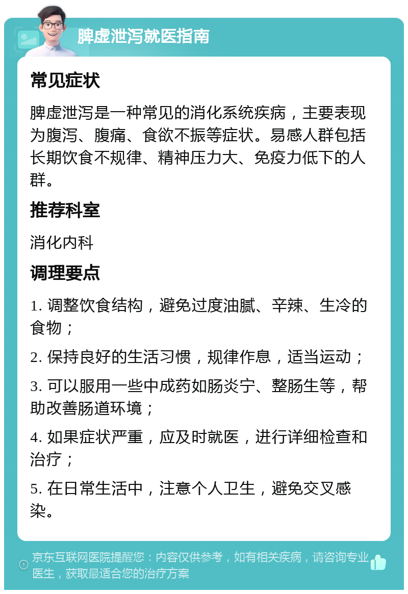 脾虚泄泻就医指南 常见症状 脾虚泄泻是一种常见的消化系统疾病，主要表现为腹泻、腹痛、食欲不振等症状。易感人群包括长期饮食不规律、精神压力大、免疫力低下的人群。 推荐科室 消化内科 调理要点 1. 调整饮食结构，避免过度油腻、辛辣、生冷的食物； 2. 保持良好的生活习惯，规律作息，适当运动； 3. 可以服用一些中成药如肠炎宁、整肠生等，帮助改善肠道环境； 4. 如果症状严重，应及时就医，进行详细检查和治疗； 5. 在日常生活中，注意个人卫生，避免交叉感染。