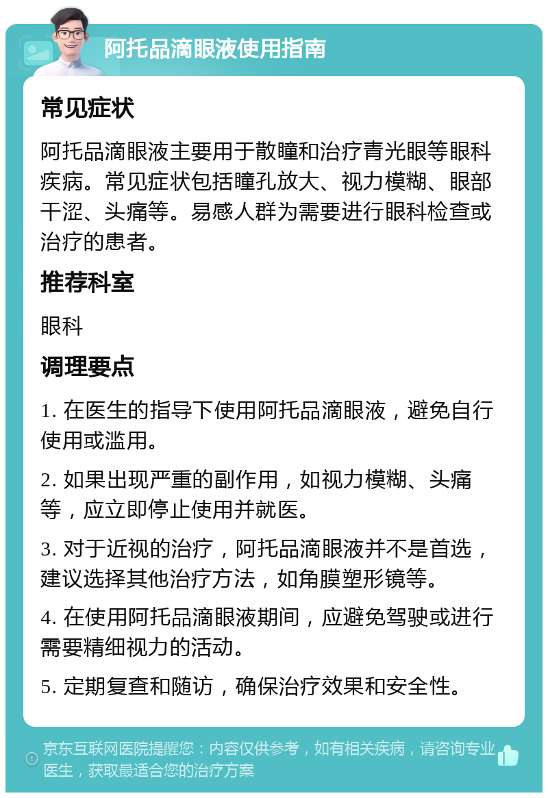 阿托品滴眼液使用指南 常见症状 阿托品滴眼液主要用于散瞳和治疗青光眼等眼科疾病。常见症状包括瞳孔放大、视力模糊、眼部干涩、头痛等。易感人群为需要进行眼科检查或治疗的患者。 推荐科室 眼科 调理要点 1. 在医生的指导下使用阿托品滴眼液，避免自行使用或滥用。 2. 如果出现严重的副作用，如视力模糊、头痛等，应立即停止使用并就医。 3. 对于近视的治疗，阿托品滴眼液并不是首选，建议选择其他治疗方法，如角膜塑形镜等。 4. 在使用阿托品滴眼液期间，应避免驾驶或进行需要精细视力的活动。 5. 定期复查和随访，确保治疗效果和安全性。