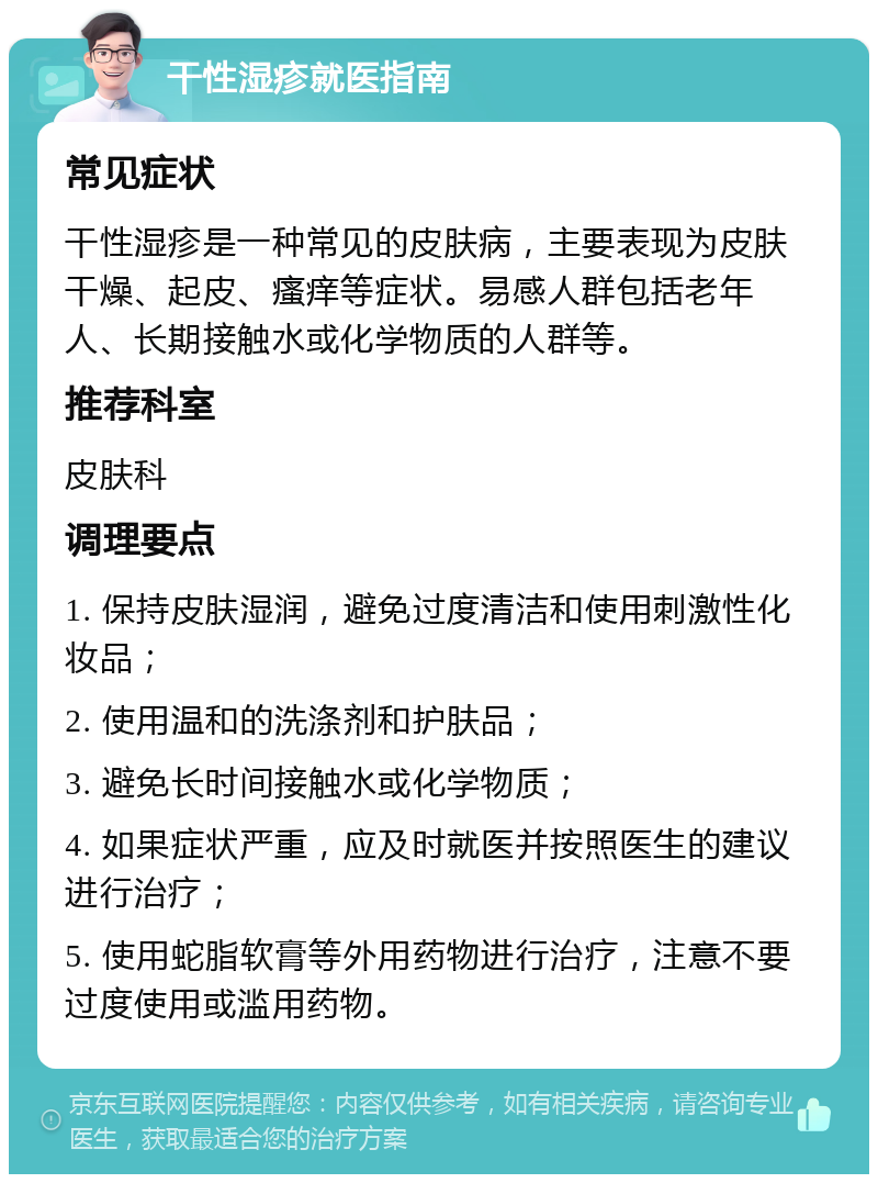 干性湿疹就医指南 常见症状 干性湿疹是一种常见的皮肤病，主要表现为皮肤干燥、起皮、瘙痒等症状。易感人群包括老年人、长期接触水或化学物质的人群等。 推荐科室 皮肤科 调理要点 1. 保持皮肤湿润，避免过度清洁和使用刺激性化妆品； 2. 使用温和的洗涤剂和护肤品； 3. 避免长时间接触水或化学物质； 4. 如果症状严重，应及时就医并按照医生的建议进行治疗； 5. 使用蛇脂软膏等外用药物进行治疗，注意不要过度使用或滥用药物。