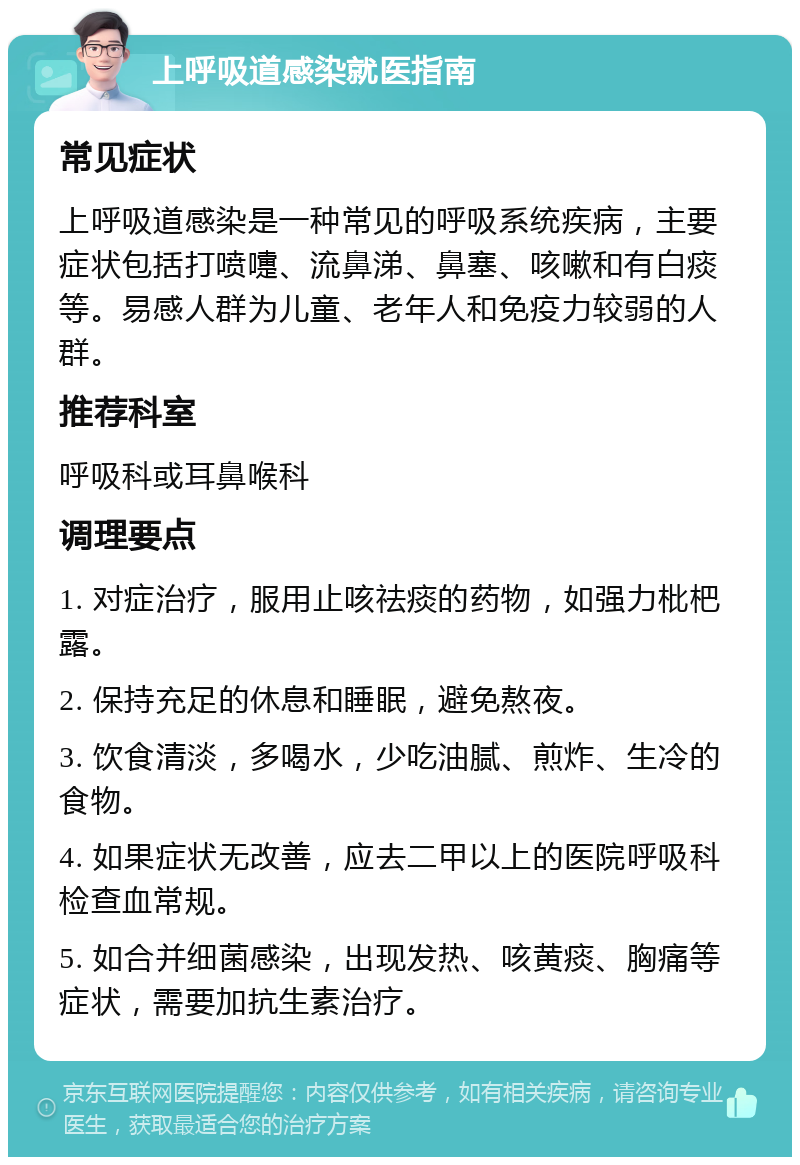 上呼吸道感染就医指南 常见症状 上呼吸道感染是一种常见的呼吸系统疾病，主要症状包括打喷嚏、流鼻涕、鼻塞、咳嗽和有白痰等。易感人群为儿童、老年人和免疫力较弱的人群。 推荐科室 呼吸科或耳鼻喉科 调理要点 1. 对症治疗，服用止咳祛痰的药物，如强力枇杷露。 2. 保持充足的休息和睡眠，避免熬夜。 3. 饮食清淡，多喝水，少吃油腻、煎炸、生冷的食物。 4. 如果症状无改善，应去二甲以上的医院呼吸科检查血常规。 5. 如合并细菌感染，出现发热、咳黄痰、胸痛等症状，需要加抗生素治疗。