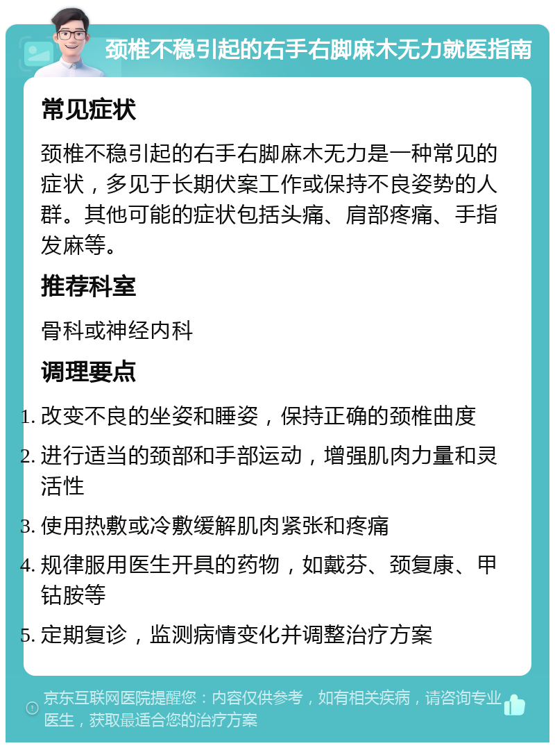 颈椎不稳引起的右手右脚麻木无力就医指南 常见症状 颈椎不稳引起的右手右脚麻木无力是一种常见的症状，多见于长期伏案工作或保持不良姿势的人群。其他可能的症状包括头痛、肩部疼痛、手指发麻等。 推荐科室 骨科或神经内科 调理要点 改变不良的坐姿和睡姿，保持正确的颈椎曲度 进行适当的颈部和手部运动，增强肌肉力量和灵活性 使用热敷或冷敷缓解肌肉紧张和疼痛 规律服用医生开具的药物，如戴芬、颈复康、甲钴胺等 定期复诊，监测病情变化并调整治疗方案