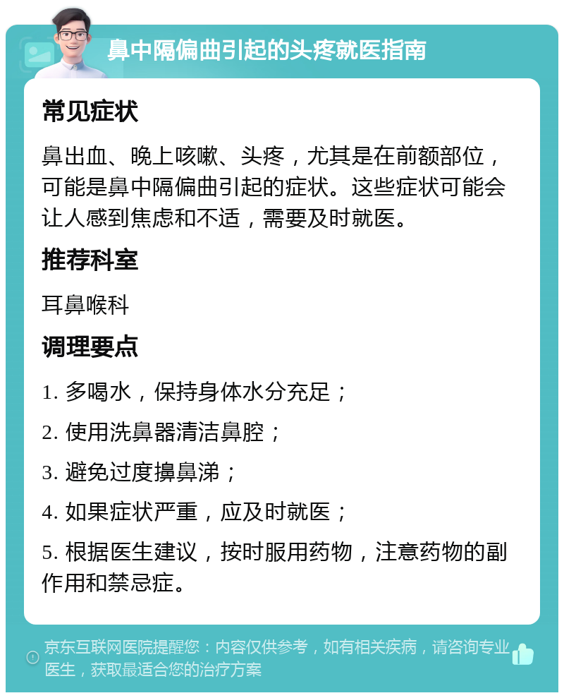 鼻中隔偏曲引起的头疼就医指南 常见症状 鼻出血、晚上咳嗽、头疼，尤其是在前额部位，可能是鼻中隔偏曲引起的症状。这些症状可能会让人感到焦虑和不适，需要及时就医。 推荐科室 耳鼻喉科 调理要点 1. 多喝水，保持身体水分充足； 2. 使用洗鼻器清洁鼻腔； 3. 避免过度擤鼻涕； 4. 如果症状严重，应及时就医； 5. 根据医生建议，按时服用药物，注意药物的副作用和禁忌症。