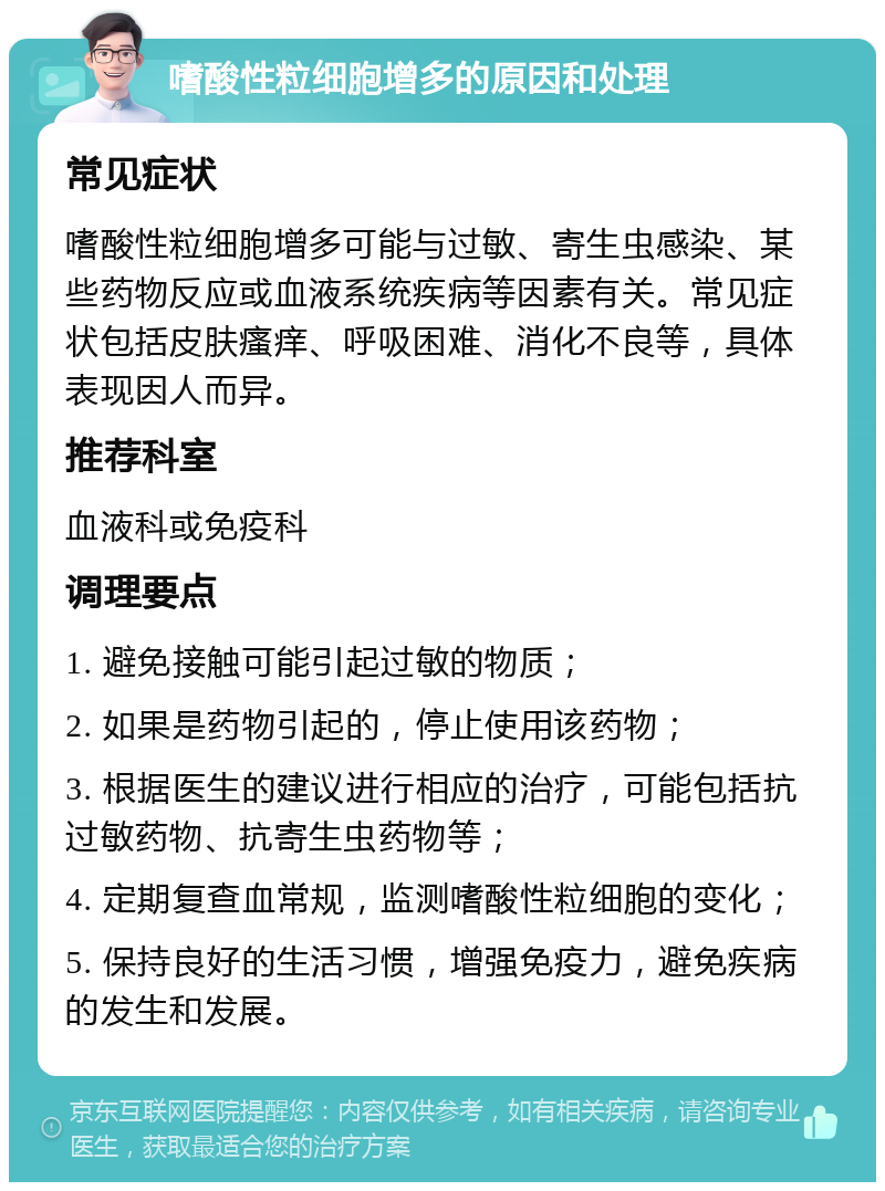 嗜酸性粒细胞增多的原因和处理 常见症状 嗜酸性粒细胞增多可能与过敏、寄生虫感染、某些药物反应或血液系统疾病等因素有关。常见症状包括皮肤瘙痒、呼吸困难、消化不良等，具体表现因人而异。 推荐科室 血液科或免疫科 调理要点 1. 避免接触可能引起过敏的物质； 2. 如果是药物引起的，停止使用该药物； 3. 根据医生的建议进行相应的治疗，可能包括抗过敏药物、抗寄生虫药物等； 4. 定期复查血常规，监测嗜酸性粒细胞的变化； 5. 保持良好的生活习惯，增强免疫力，避免疾病的发生和发展。