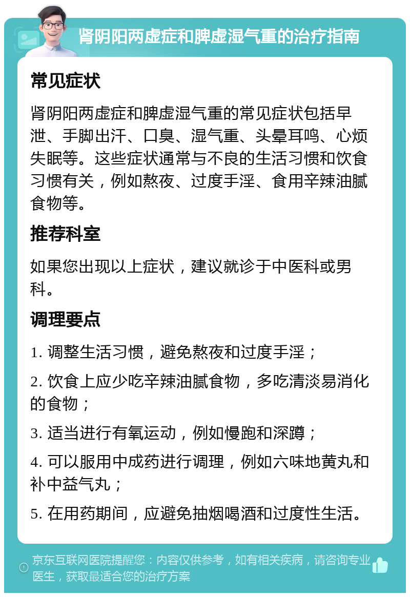 肾阴阳两虚症和脾虚湿气重的治疗指南 常见症状 肾阴阳两虚症和脾虚湿气重的常见症状包括早泄、手脚出汗、口臭、湿气重、头晕耳鸣、心烦失眠等。这些症状通常与不良的生活习惯和饮食习惯有关，例如熬夜、过度手淫、食用辛辣油腻食物等。 推荐科室 如果您出现以上症状，建议就诊于中医科或男科。 调理要点 1. 调整生活习惯，避免熬夜和过度手淫； 2. 饮食上应少吃辛辣油腻食物，多吃清淡易消化的食物； 3. 适当进行有氧运动，例如慢跑和深蹲； 4. 可以服用中成药进行调理，例如六味地黄丸和补中益气丸； 5. 在用药期间，应避免抽烟喝酒和过度性生活。