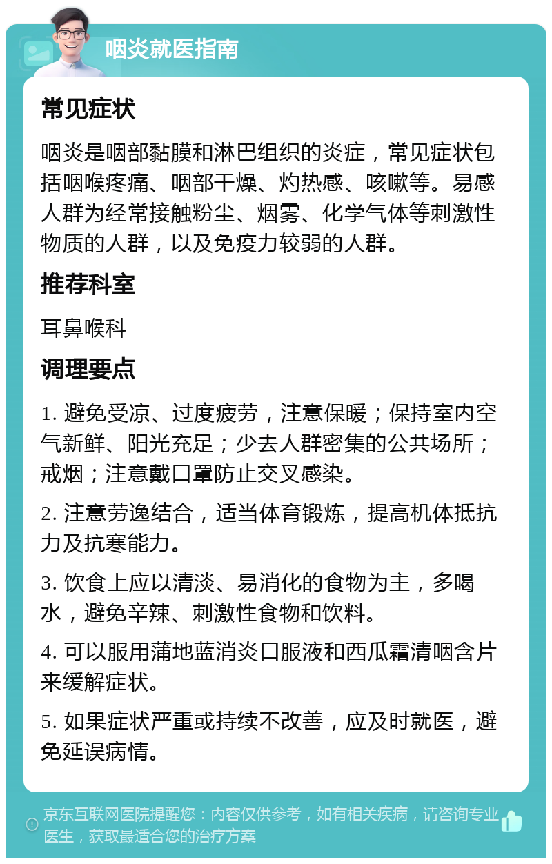 咽炎就医指南 常见症状 咽炎是咽部黏膜和淋巴组织的炎症，常见症状包括咽喉疼痛、咽部干燥、灼热感、咳嗽等。易感人群为经常接触粉尘、烟雾、化学气体等刺激性物质的人群，以及免疫力较弱的人群。 推荐科室 耳鼻喉科 调理要点 1. 避免受凉、过度疲劳，注意保暖；保持室内空气新鲜、阳光充足；少去人群密集的公共场所；戒烟；注意戴口罩防止交叉感染。 2. 注意劳逸结合，适当体育锻炼，提高机体抵抗力及抗寒能力。 3. 饮食上应以清淡、易消化的食物为主，多喝水，避免辛辣、刺激性食物和饮料。 4. 可以服用蒲地蓝消炎口服液和西瓜霜清咽含片来缓解症状。 5. 如果症状严重或持续不改善，应及时就医，避免延误病情。