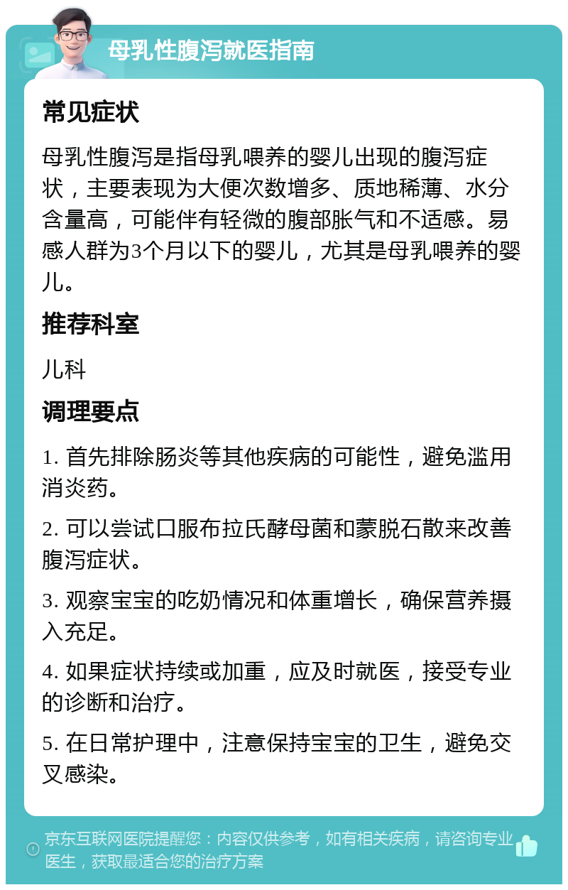 母乳性腹泻就医指南 常见症状 母乳性腹泻是指母乳喂养的婴儿出现的腹泻症状，主要表现为大便次数增多、质地稀薄、水分含量高，可能伴有轻微的腹部胀气和不适感。易感人群为3个月以下的婴儿，尤其是母乳喂养的婴儿。 推荐科室 儿科 调理要点 1. 首先排除肠炎等其他疾病的可能性，避免滥用消炎药。 2. 可以尝试口服布拉氏酵母菌和蒙脱石散来改善腹泻症状。 3. 观察宝宝的吃奶情况和体重增长，确保营养摄入充足。 4. 如果症状持续或加重，应及时就医，接受专业的诊断和治疗。 5. 在日常护理中，注意保持宝宝的卫生，避免交叉感染。