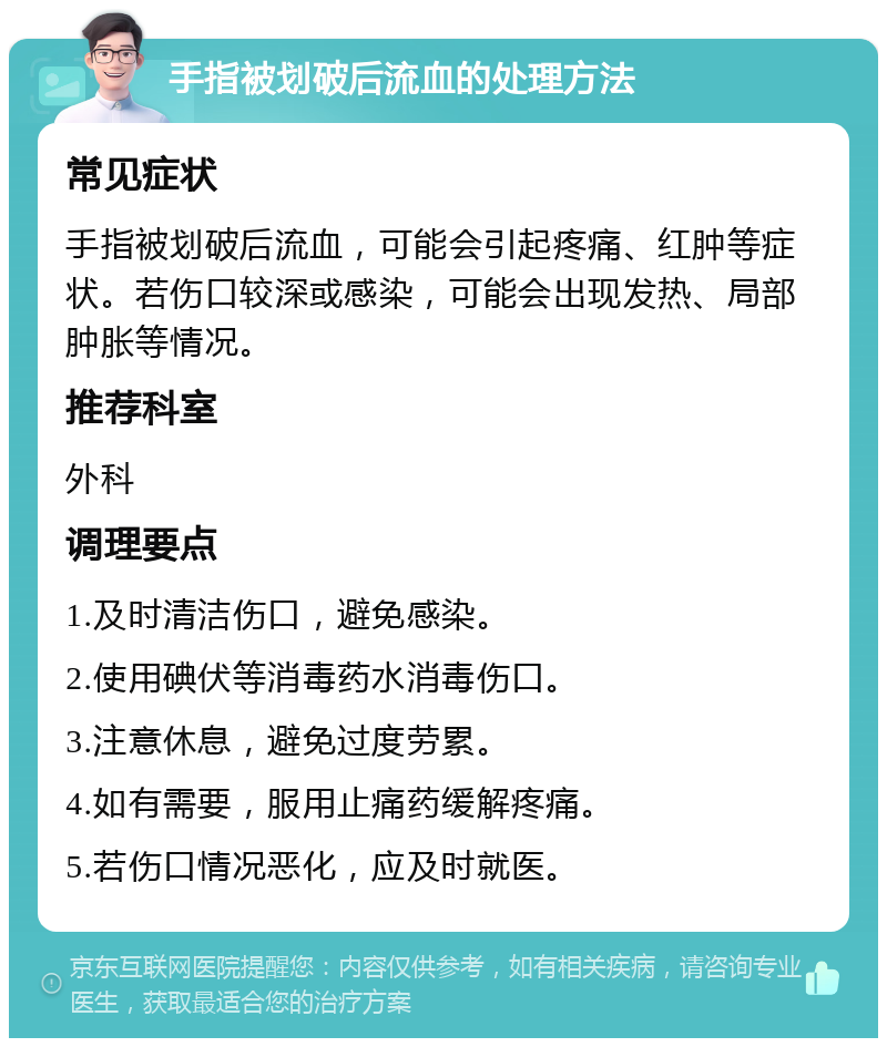 手指被划破后流血的处理方法 常见症状 手指被划破后流血，可能会引起疼痛、红肿等症状。若伤口较深或感染，可能会出现发热、局部肿胀等情况。 推荐科室 外科 调理要点 1.及时清洁伤口，避免感染。 2.使用碘伏等消毒药水消毒伤口。 3.注意休息，避免过度劳累。 4.如有需要，服用止痛药缓解疼痛。 5.若伤口情况恶化，应及时就医。