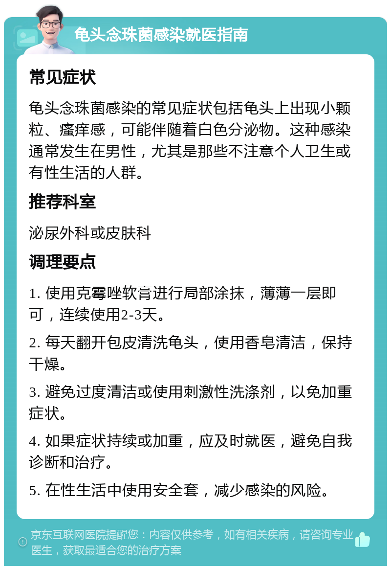 龟头念珠菌感染就医指南 常见症状 龟头念珠菌感染的常见症状包括龟头上出现小颗粒、瘙痒感，可能伴随着白色分泌物。这种感染通常发生在男性，尤其是那些不注意个人卫生或有性生活的人群。 推荐科室 泌尿外科或皮肤科 调理要点 1. 使用克霉唑软膏进行局部涂抹，薄薄一层即可，连续使用2-3天。 2. 每天翻开包皮清洗龟头，使用香皂清洁，保持干燥。 3. 避免过度清洁或使用刺激性洗涤剂，以免加重症状。 4. 如果症状持续或加重，应及时就医，避免自我诊断和治疗。 5. 在性生活中使用安全套，减少感染的风险。