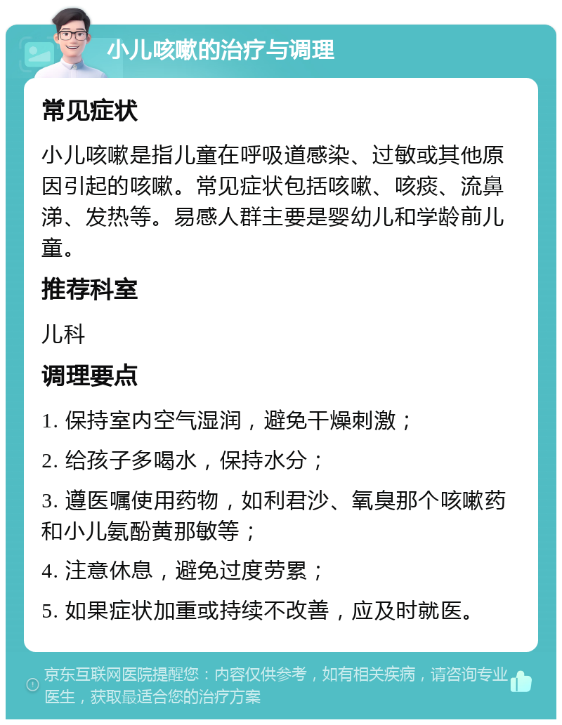 小儿咳嗽的治疗与调理 常见症状 小儿咳嗽是指儿童在呼吸道感染、过敏或其他原因引起的咳嗽。常见症状包括咳嗽、咳痰、流鼻涕、发热等。易感人群主要是婴幼儿和学龄前儿童。 推荐科室 儿科 调理要点 1. 保持室内空气湿润，避免干燥刺激； 2. 给孩子多喝水，保持水分； 3. 遵医嘱使用药物，如利君沙、氧臭那个咳嗽药和小儿氨酚黄那敏等； 4. 注意休息，避免过度劳累； 5. 如果症状加重或持续不改善，应及时就医。