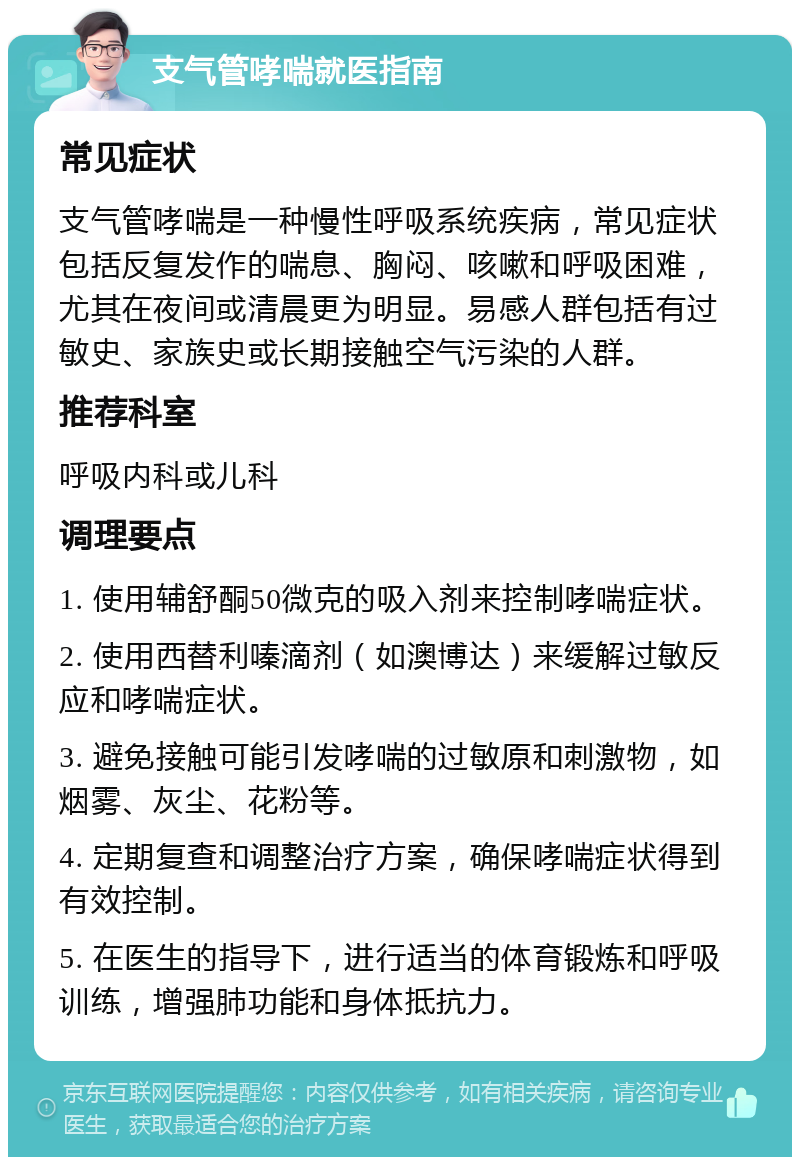 支气管哮喘就医指南 常见症状 支气管哮喘是一种慢性呼吸系统疾病，常见症状包括反复发作的喘息、胸闷、咳嗽和呼吸困难，尤其在夜间或清晨更为明显。易感人群包括有过敏史、家族史或长期接触空气污染的人群。 推荐科室 呼吸内科或儿科 调理要点 1. 使用辅舒酮50微克的吸入剂来控制哮喘症状。 2. 使用西替利嗪滴剂（如澳博达）来缓解过敏反应和哮喘症状。 3. 避免接触可能引发哮喘的过敏原和刺激物，如烟雾、灰尘、花粉等。 4. 定期复查和调整治疗方案，确保哮喘症状得到有效控制。 5. 在医生的指导下，进行适当的体育锻炼和呼吸训练，增强肺功能和身体抵抗力。