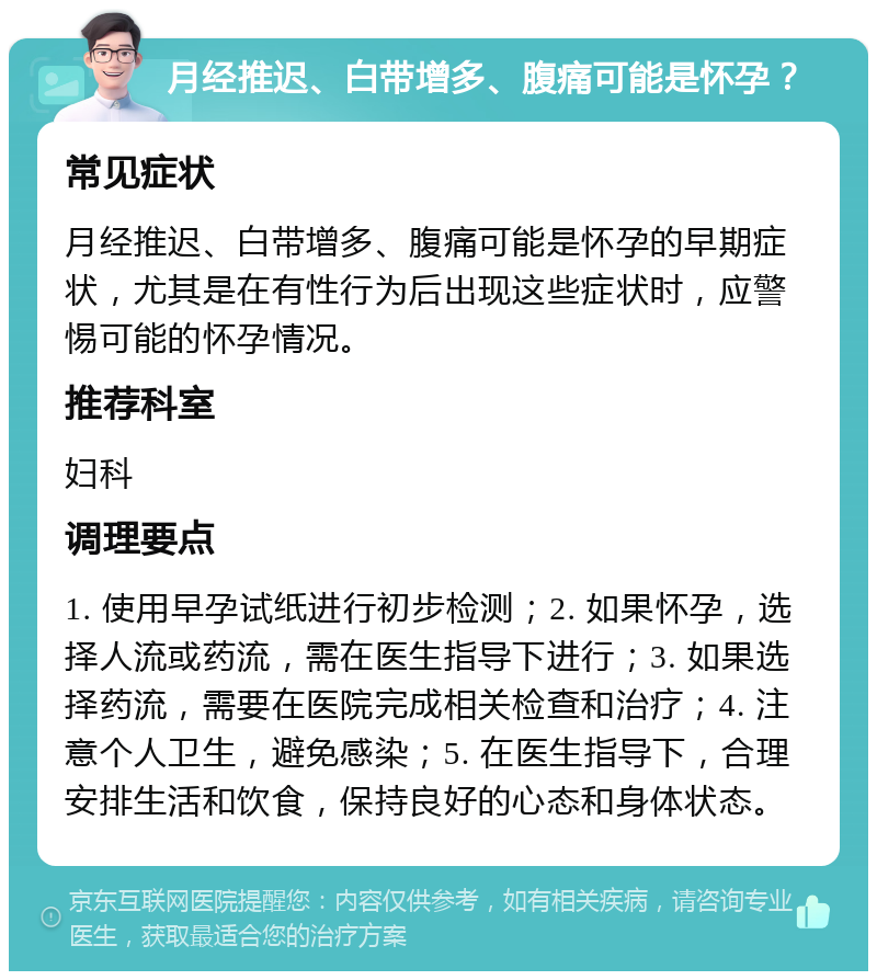 月经推迟、白带增多、腹痛可能是怀孕？ 常见症状 月经推迟、白带增多、腹痛可能是怀孕的早期症状，尤其是在有性行为后出现这些症状时，应警惕可能的怀孕情况。 推荐科室 妇科 调理要点 1. 使用早孕试纸进行初步检测；2. 如果怀孕，选择人流或药流，需在医生指导下进行；3. 如果选择药流，需要在医院完成相关检查和治疗；4. 注意个人卫生，避免感染；5. 在医生指导下，合理安排生活和饮食，保持良好的心态和身体状态。