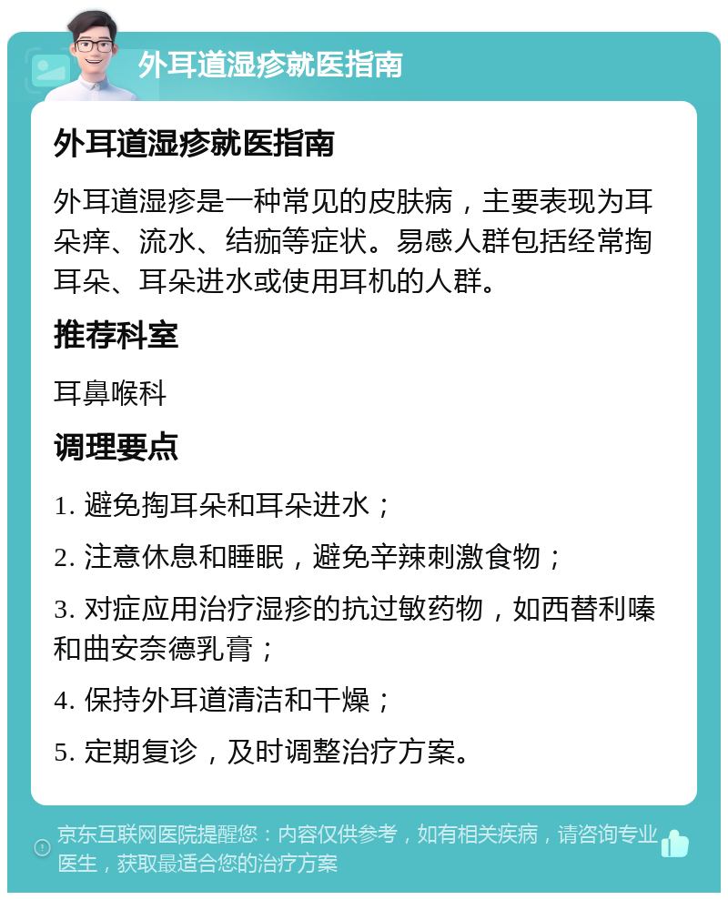 外耳道湿疹就医指南 外耳道湿疹就医指南 外耳道湿疹是一种常见的皮肤病，主要表现为耳朵痒、流水、结痂等症状。易感人群包括经常掏耳朵、耳朵进水或使用耳机的人群。 推荐科室 耳鼻喉科 调理要点 1. 避免掏耳朵和耳朵进水； 2. 注意休息和睡眠，避免辛辣刺激食物； 3. 对症应用治疗湿疹的抗过敏药物，如西替利嗪和曲安奈德乳膏； 4. 保持外耳道清洁和干燥； 5. 定期复诊，及时调整治疗方案。