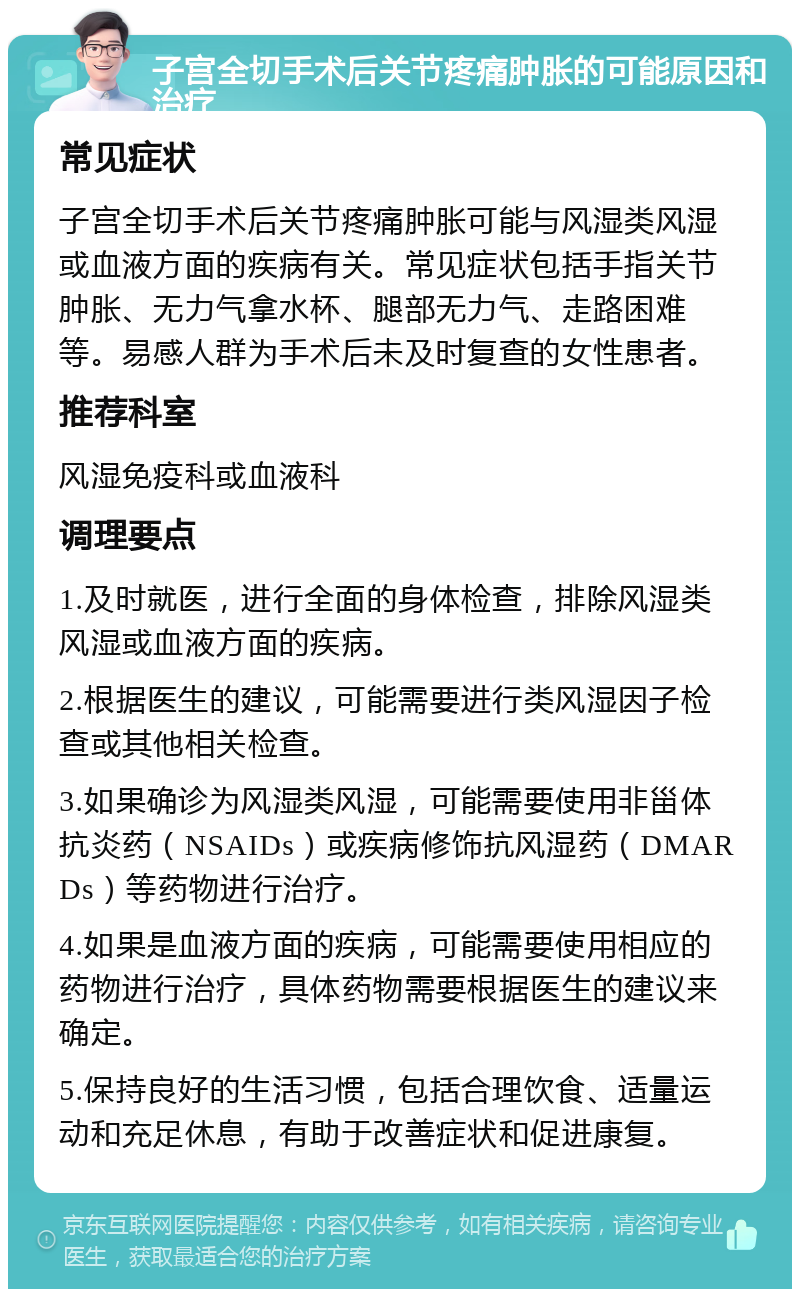 子宫全切手术后关节疼痛肿胀的可能原因和治疗 常见症状 子宫全切手术后关节疼痛肿胀可能与风湿类风湿或血液方面的疾病有关。常见症状包括手指关节肿胀、无力气拿水杯、腿部无力气、走路困难等。易感人群为手术后未及时复查的女性患者。 推荐科室 风湿免疫科或血液科 调理要点 1.及时就医，进行全面的身体检查，排除风湿类风湿或血液方面的疾病。 2.根据医生的建议，可能需要进行类风湿因子检查或其他相关检查。 3.如果确诊为风湿类风湿，可能需要使用非甾体抗炎药（NSAIDs）或疾病修饰抗风湿药（DMARDs）等药物进行治疗。 4.如果是血液方面的疾病，可能需要使用相应的药物进行治疗，具体药物需要根据医生的建议来确定。 5.保持良好的生活习惯，包括合理饮食、适量运动和充足休息，有助于改善症状和促进康复。