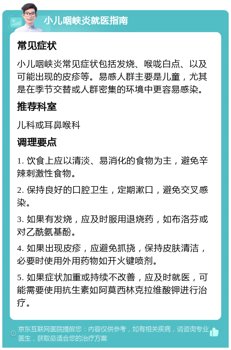 小儿咽峡炎就医指南 常见症状 小儿咽峡炎常见症状包括发烧、喉咙白点、以及可能出现的皮疹等。易感人群主要是儿童，尤其是在季节交替或人群密集的环境中更容易感染。 推荐科室 儿科或耳鼻喉科 调理要点 1. 饮食上应以清淡、易消化的食物为主，避免辛辣刺激性食物。 2. 保持良好的口腔卫生，定期漱口，避免交叉感染。 3. 如果有发烧，应及时服用退烧药，如布洛芬或对乙酰氨基酚。 4. 如果出现皮疹，应避免抓挠，保持皮肤清洁，必要时使用外用药物如开火键喷剂。 5. 如果症状加重或持续不改善，应及时就医，可能需要使用抗生素如阿莫西林克拉维酸钾进行治疗。