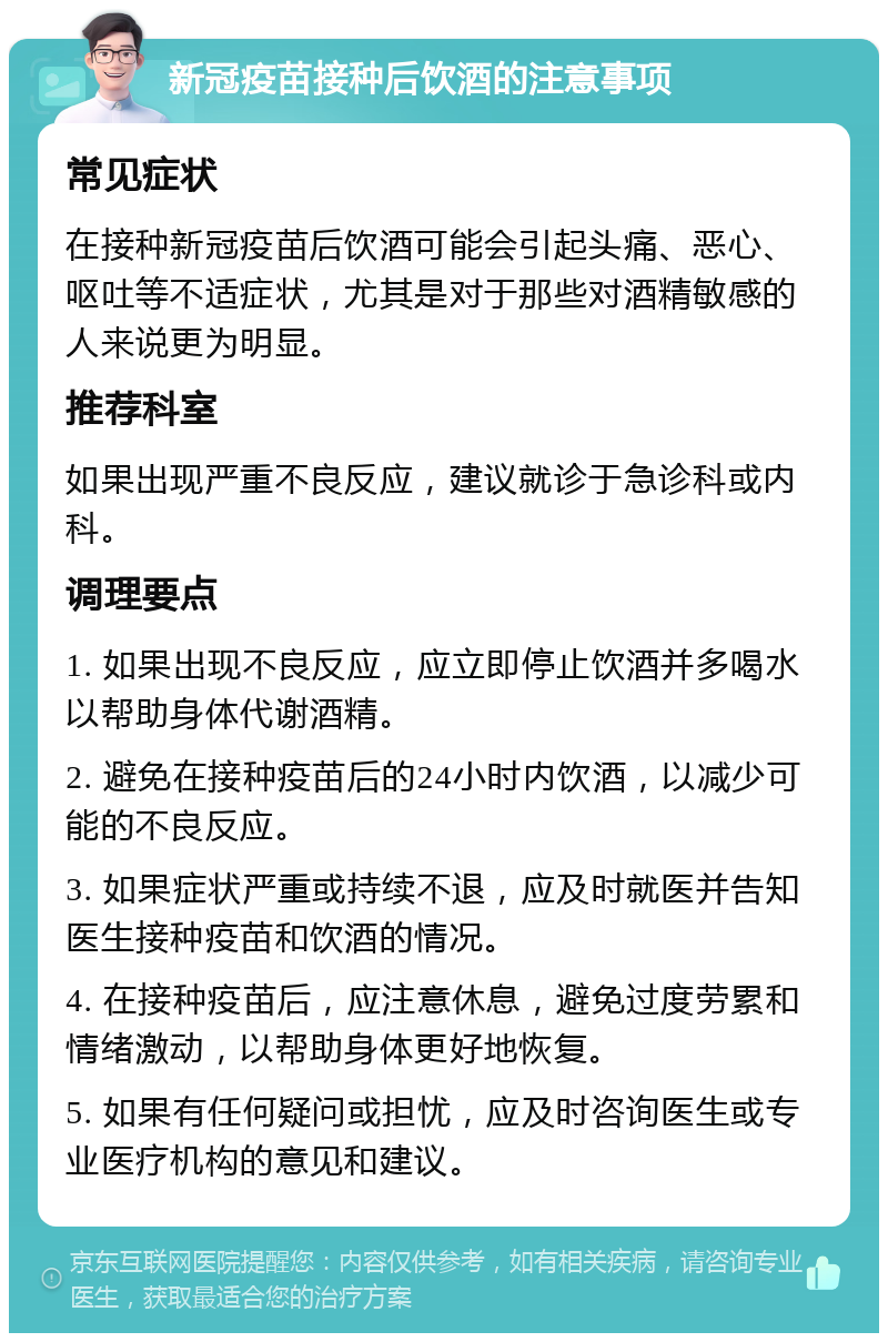 新冠疫苗接种后饮酒的注意事项 常见症状 在接种新冠疫苗后饮酒可能会引起头痛、恶心、呕吐等不适症状，尤其是对于那些对酒精敏感的人来说更为明显。 推荐科室 如果出现严重不良反应，建议就诊于急诊科或内科。 调理要点 1. 如果出现不良反应，应立即停止饮酒并多喝水以帮助身体代谢酒精。 2. 避免在接种疫苗后的24小时内饮酒，以减少可能的不良反应。 3. 如果症状严重或持续不退，应及时就医并告知医生接种疫苗和饮酒的情况。 4. 在接种疫苗后，应注意休息，避免过度劳累和情绪激动，以帮助身体更好地恢复。 5. 如果有任何疑问或担忧，应及时咨询医生或专业医疗机构的意见和建议。