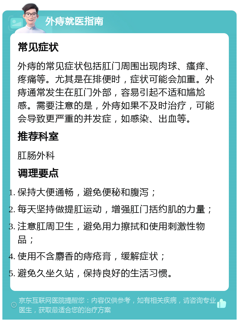 外痔就医指南 常见症状 外痔的常见症状包括肛门周围出现肉球、瘙痒、疼痛等。尤其是在排便时，症状可能会加重。外痔通常发生在肛门外部，容易引起不适和尴尬感。需要注意的是，外痔如果不及时治疗，可能会导致更严重的并发症，如感染、出血等。 推荐科室 肛肠外科 调理要点 保持大便通畅，避免便秘和腹泻； 每天坚持做提肛运动，增强肛门括约肌的力量； 注意肛周卫生，避免用力擦拭和使用刺激性物品； 使用不含麝香的痔疮膏，缓解症状； 避免久坐久站，保持良好的生活习惯。