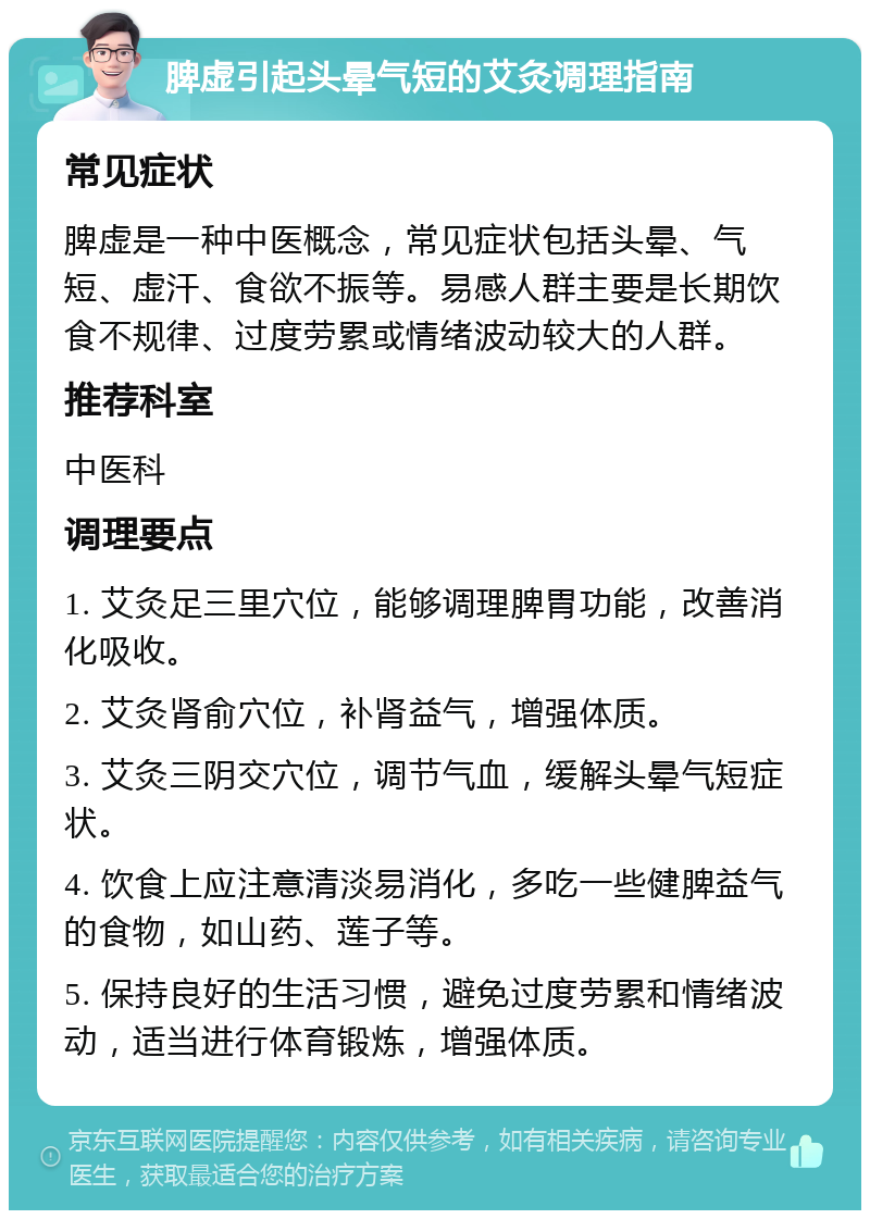 脾虚引起头晕气短的艾灸调理指南 常见症状 脾虚是一种中医概念，常见症状包括头晕、气短、虚汗、食欲不振等。易感人群主要是长期饮食不规律、过度劳累或情绪波动较大的人群。 推荐科室 中医科 调理要点 1. 艾灸足三里穴位，能够调理脾胃功能，改善消化吸收。 2. 艾灸肾俞穴位，补肾益气，增强体质。 3. 艾灸三阴交穴位，调节气血，缓解头晕气短症状。 4. 饮食上应注意清淡易消化，多吃一些健脾益气的食物，如山药、莲子等。 5. 保持良好的生活习惯，避免过度劳累和情绪波动，适当进行体育锻炼，增强体质。