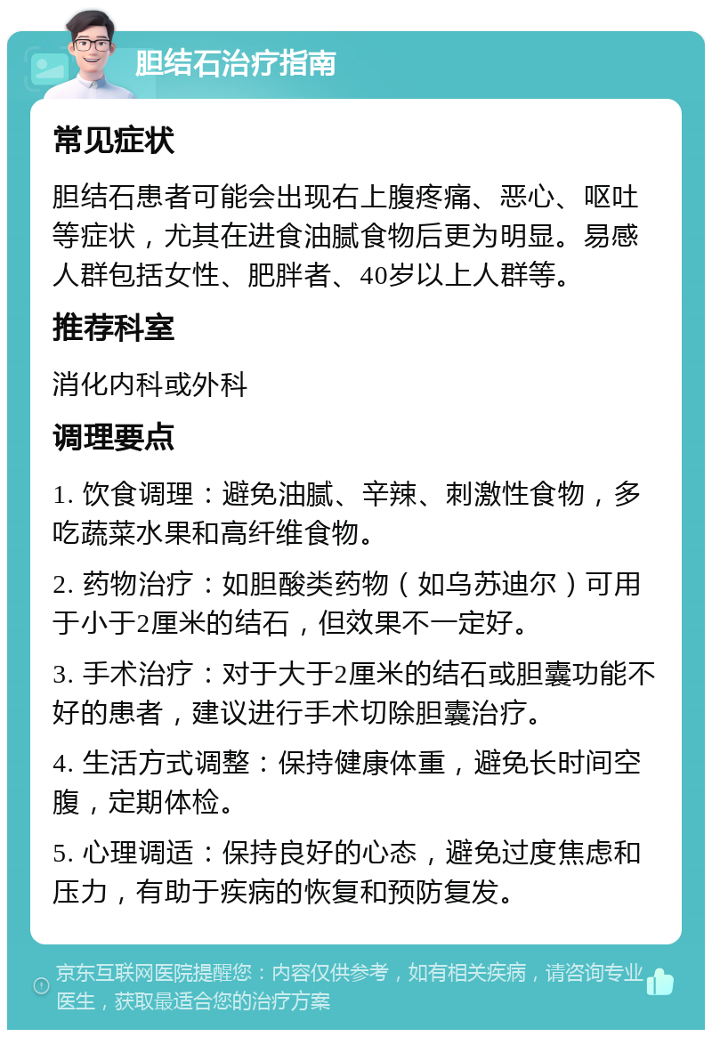 胆结石治疗指南 常见症状 胆结石患者可能会出现右上腹疼痛、恶心、呕吐等症状，尤其在进食油腻食物后更为明显。易感人群包括女性、肥胖者、40岁以上人群等。 推荐科室 消化内科或外科 调理要点 1. 饮食调理：避免油腻、辛辣、刺激性食物，多吃蔬菜水果和高纤维食物。 2. 药物治疗：如胆酸类药物（如乌苏迪尔）可用于小于2厘米的结石，但效果不一定好。 3. 手术治疗：对于大于2厘米的结石或胆囊功能不好的患者，建议进行手术切除胆囊治疗。 4. 生活方式调整：保持健康体重，避免长时间空腹，定期体检。 5. 心理调适：保持良好的心态，避免过度焦虑和压力，有助于疾病的恢复和预防复发。