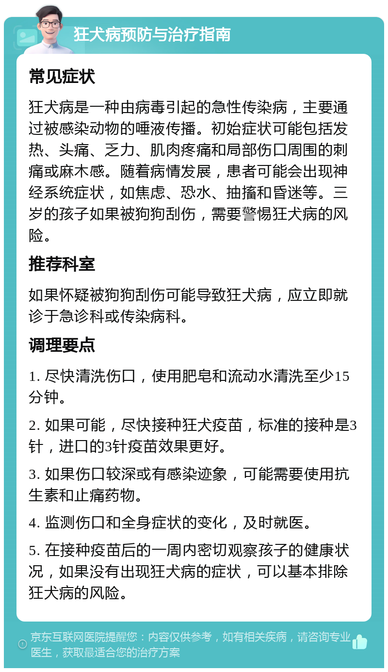 狂犬病预防与治疗指南 常见症状 狂犬病是一种由病毒引起的急性传染病，主要通过被感染动物的唾液传播。初始症状可能包括发热、头痛、乏力、肌肉疼痛和局部伤口周围的刺痛或麻木感。随着病情发展，患者可能会出现神经系统症状，如焦虑、恐水、抽搐和昏迷等。三岁的孩子如果被狗狗刮伤，需要警惕狂犬病的风险。 推荐科室 如果怀疑被狗狗刮伤可能导致狂犬病，应立即就诊于急诊科或传染病科。 调理要点 1. 尽快清洗伤口，使用肥皂和流动水清洗至少15分钟。 2. 如果可能，尽快接种狂犬疫苗，标准的接种是3针，进口的3针疫苗效果更好。 3. 如果伤口较深或有感染迹象，可能需要使用抗生素和止痛药物。 4. 监测伤口和全身症状的变化，及时就医。 5. 在接种疫苗后的一周内密切观察孩子的健康状况，如果没有出现狂犬病的症状，可以基本排除狂犬病的风险。