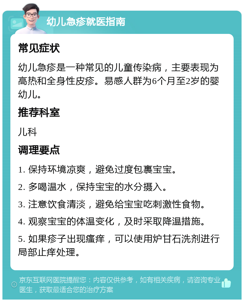 幼儿急疹就医指南 常见症状 幼儿急疹是一种常见的儿童传染病，主要表现为高热和全身性皮疹。易感人群为6个月至2岁的婴幼儿。 推荐科室 儿科 调理要点 1. 保持环境凉爽，避免过度包裹宝宝。 2. 多喝温水，保持宝宝的水分摄入。 3. 注意饮食清淡，避免给宝宝吃刺激性食物。 4. 观察宝宝的体温变化，及时采取降温措施。 5. 如果疹子出现瘙痒，可以使用炉甘石洗剂进行局部止痒处理。