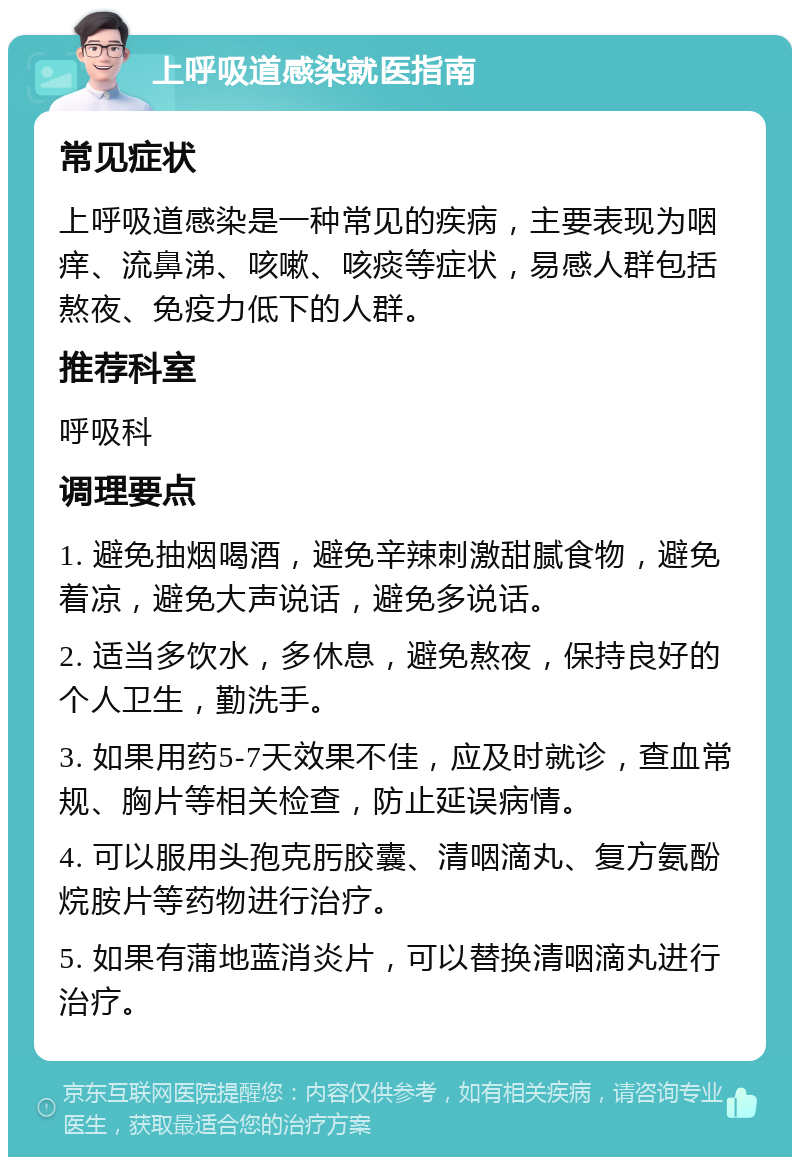 上呼吸道感染就医指南 常见症状 上呼吸道感染是一种常见的疾病，主要表现为咽痒、流鼻涕、咳嗽、咳痰等症状，易感人群包括熬夜、免疫力低下的人群。 推荐科室 呼吸科 调理要点 1. 避免抽烟喝酒，避免辛辣刺激甜腻食物，避免着凉，避免大声说话，避免多说话。 2. 适当多饮水，多休息，避免熬夜，保持良好的个人卫生，勤洗手。 3. 如果用药5-7天效果不佳，应及时就诊，查血常规、胸片等相关检查，防止延误病情。 4. 可以服用头孢克肟胶囊、清咽滴丸、复方氨酚烷胺片等药物进行治疗。 5. 如果有蒲地蓝消炎片，可以替换清咽滴丸进行治疗。