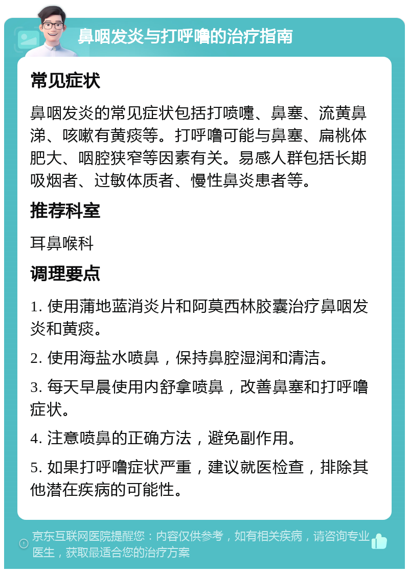 鼻咽发炎与打呼噜的治疗指南 常见症状 鼻咽发炎的常见症状包括打喷嚏、鼻塞、流黄鼻涕、咳嗽有黄痰等。打呼噜可能与鼻塞、扁桃体肥大、咽腔狭窄等因素有关。易感人群包括长期吸烟者、过敏体质者、慢性鼻炎患者等。 推荐科室 耳鼻喉科 调理要点 1. 使用蒲地蓝消炎片和阿莫西林胶囊治疗鼻咽发炎和黄痰。 2. 使用海盐水喷鼻，保持鼻腔湿润和清洁。 3. 每天早晨使用内舒拿喷鼻，改善鼻塞和打呼噜症状。 4. 注意喷鼻的正确方法，避免副作用。 5. 如果打呼噜症状严重，建议就医检查，排除其他潜在疾病的可能性。