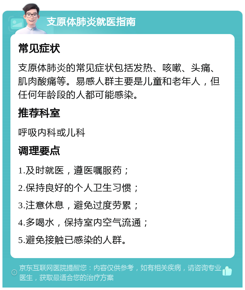 支原体肺炎就医指南 常见症状 支原体肺炎的常见症状包括发热、咳嗽、头痛、肌肉酸痛等。易感人群主要是儿童和老年人，但任何年龄段的人都可能感染。 推荐科室 呼吸内科或儿科 调理要点 1.及时就医，遵医嘱服药； 2.保持良好的个人卫生习惯； 3.注意休息，避免过度劳累； 4.多喝水，保持室内空气流通； 5.避免接触已感染的人群。