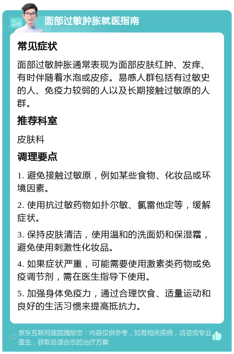 面部过敏肿胀就医指南 常见症状 面部过敏肿胀通常表现为面部皮肤红肿、发痒、有时伴随着水泡或皮疹。易感人群包括有过敏史的人、免疫力较弱的人以及长期接触过敏原的人群。 推荐科室 皮肤科 调理要点 1. 避免接触过敏原，例如某些食物、化妆品或环境因素。 2. 使用抗过敏药物如扑尔敏、氯雷他定等，缓解症状。 3. 保持皮肤清洁，使用温和的洗面奶和保湿霜，避免使用刺激性化妆品。 4. 如果症状严重，可能需要使用激素类药物或免疫调节剂，需在医生指导下使用。 5. 加强身体免疫力，通过合理饮食、适量运动和良好的生活习惯来提高抵抗力。