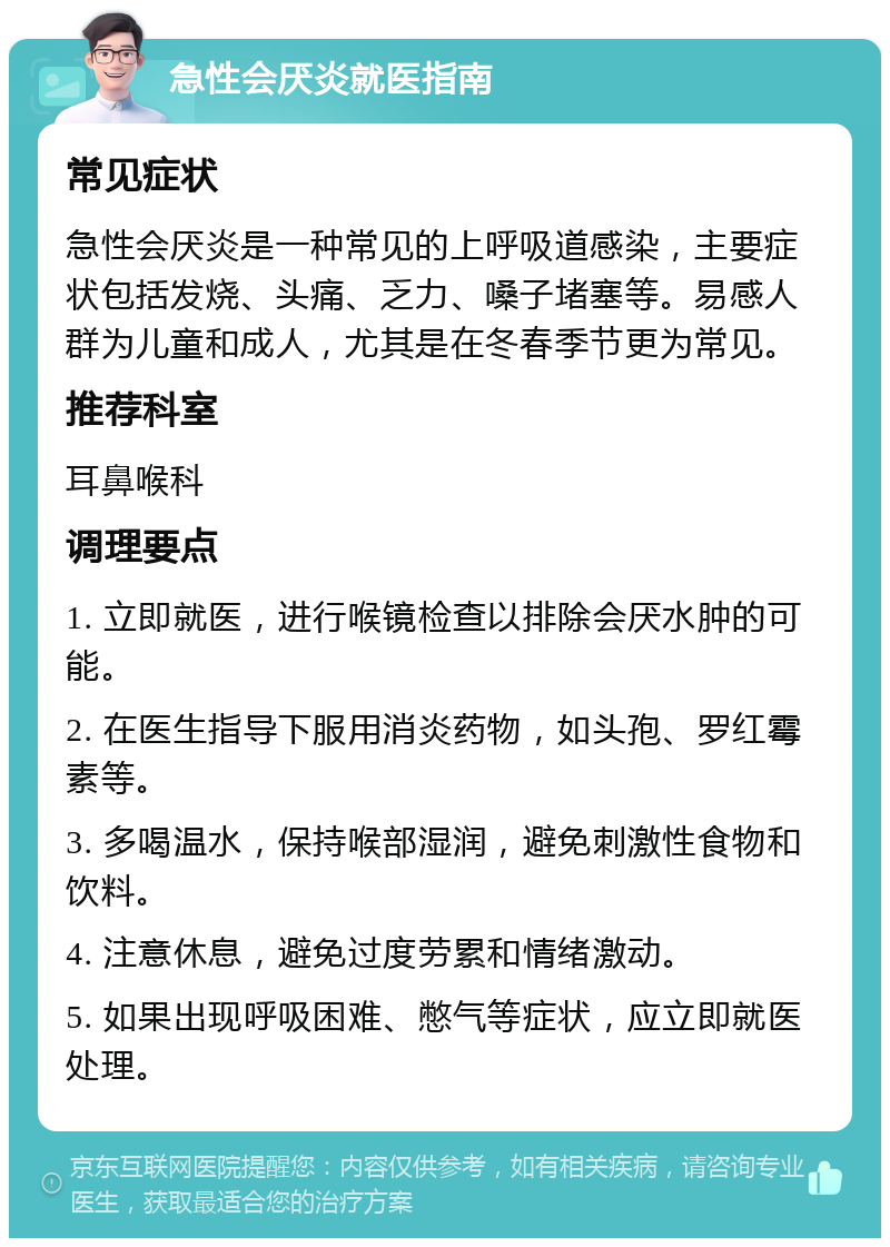 急性会厌炎就医指南 常见症状 急性会厌炎是一种常见的上呼吸道感染，主要症状包括发烧、头痛、乏力、嗓子堵塞等。易感人群为儿童和成人，尤其是在冬春季节更为常见。 推荐科室 耳鼻喉科 调理要点 1. 立即就医，进行喉镜检查以排除会厌水肿的可能。 2. 在医生指导下服用消炎药物，如头孢、罗红霉素等。 3. 多喝温水，保持喉部湿润，避免刺激性食物和饮料。 4. 注意休息，避免过度劳累和情绪激动。 5. 如果出现呼吸困难、憋气等症状，应立即就医处理。