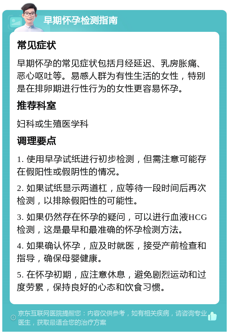 早期怀孕检测指南 常见症状 早期怀孕的常见症状包括月经延迟、乳房胀痛、恶心呕吐等。易感人群为有性生活的女性，特别是在排卵期进行性行为的女性更容易怀孕。 推荐科室 妇科或生殖医学科 调理要点 1. 使用早孕试纸进行初步检测，但需注意可能存在假阳性或假阴性的情况。 2. 如果试纸显示两道杠，应等待一段时间后再次检测，以排除假阳性的可能性。 3. 如果仍然存在怀孕的疑问，可以进行血液HCG检测，这是最早和最准确的怀孕检测方法。 4. 如果确认怀孕，应及时就医，接受产前检查和指导，确保母婴健康。 5. 在怀孕初期，应注意休息，避免剧烈运动和过度劳累，保持良好的心态和饮食习惯。