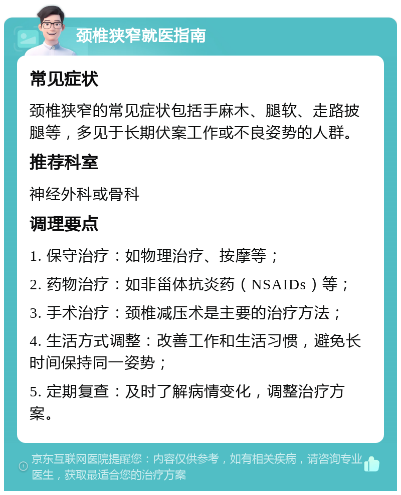 颈椎狭窄就医指南 常见症状 颈椎狭窄的常见症状包括手麻木、腿软、走路披腿等，多见于长期伏案工作或不良姿势的人群。 推荐科室 神经外科或骨科 调理要点 1. 保守治疗：如物理治疗、按摩等； 2. 药物治疗：如非甾体抗炎药（NSAIDs）等； 3. 手术治疗：颈椎减压术是主要的治疗方法； 4. 生活方式调整：改善工作和生活习惯，避免长时间保持同一姿势； 5. 定期复查：及时了解病情变化，调整治疗方案。