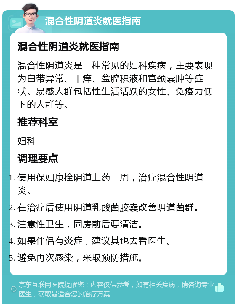 混合性阴道炎就医指南 混合性阴道炎就医指南 混合性阴道炎是一种常见的妇科疾病，主要表现为白带异常、干痒、盆腔积液和宫颈囊肿等症状。易感人群包括性生活活跃的女性、免疫力低下的人群等。 推荐科室 妇科 调理要点 使用保妇康栓阴道上药一周，治疗混合性阴道炎。 在治疗后使用阴道乳酸菌胶囊改善阴道菌群。 注意性卫生，同房前后要清洁。 如果伴侣有炎症，建议其也去看医生。 避免再次感染，采取预防措施。