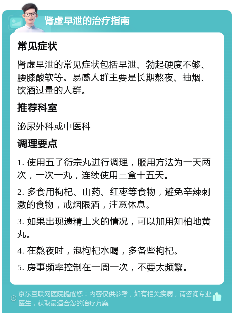 肾虚早泄的治疗指南 常见症状 肾虚早泄的常见症状包括早泄、勃起硬度不够、腰膝酸软等。易感人群主要是长期熬夜、抽烟、饮酒过量的人群。 推荐科室 泌尿外科或中医科 调理要点 1. 使用五子衍宗丸进行调理，服用方法为一天两次，一次一丸，连续使用三盒十五天。 2. 多食用枸杞、山药、红枣等食物，避免辛辣刺激的食物，戒烟限酒，注意休息。 3. 如果出现遗精上火的情况，可以加用知柏地黄丸。 4. 在熬夜时，泡枸杞水喝，多备些枸杞。 5. 房事频率控制在一周一次，不要太频繁。