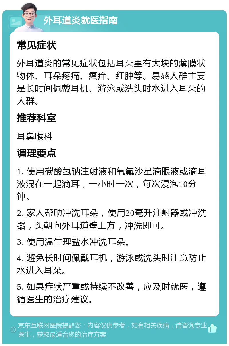 外耳道炎就医指南 常见症状 外耳道炎的常见症状包括耳朵里有大块的薄膜状物体、耳朵疼痛、瘙痒、红肿等。易感人群主要是长时间佩戴耳机、游泳或洗头时水进入耳朵的人群。 推荐科室 耳鼻喉科 调理要点 1. 使用碳酸氢钠注射液和氧氟沙星滴眼液或滴耳液混在一起滴耳，一小时一次，每次浸泡10分钟。 2. 家人帮助冲洗耳朵，使用20毫升注射器或冲洗器，头朝向外耳道壁上方，冲洗即可。 3. 使用温生理盐水冲洗耳朵。 4. 避免长时间佩戴耳机，游泳或洗头时注意防止水进入耳朵。 5. 如果症状严重或持续不改善，应及时就医，遵循医生的治疗建议。