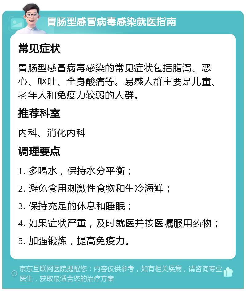 胃肠型感冒病毒感染就医指南 常见症状 胃肠型感冒病毒感染的常见症状包括腹泻、恶心、呕吐、全身酸痛等。易感人群主要是儿童、老年人和免疫力较弱的人群。 推荐科室 内科、消化内科 调理要点 1. 多喝水，保持水分平衡； 2. 避免食用刺激性食物和生冷海鲜； 3. 保持充足的休息和睡眠； 4. 如果症状严重，及时就医并按医嘱服用药物； 5. 加强锻炼，提高免疫力。