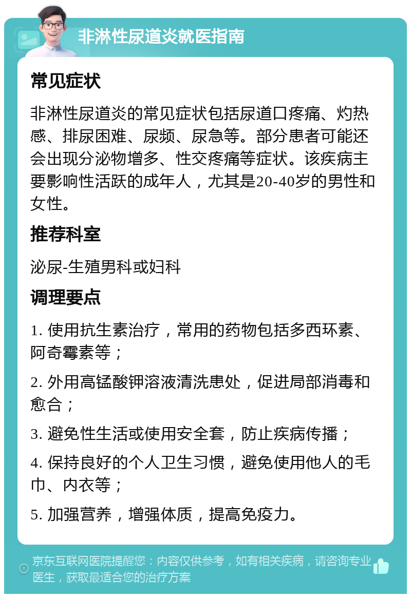 非淋性尿道炎就医指南 常见症状 非淋性尿道炎的常见症状包括尿道口疼痛、灼热感、排尿困难、尿频、尿急等。部分患者可能还会出现分泌物增多、性交疼痛等症状。该疾病主要影响性活跃的成年人，尤其是20-40岁的男性和女性。 推荐科室 泌尿-生殖男科或妇科 调理要点 1. 使用抗生素治疗，常用的药物包括多西环素、阿奇霉素等； 2. 外用高锰酸钾溶液清洗患处，促进局部消毒和愈合； 3. 避免性生活或使用安全套，防止疾病传播； 4. 保持良好的个人卫生习惯，避免使用他人的毛巾、内衣等； 5. 加强营养，增强体质，提高免疫力。