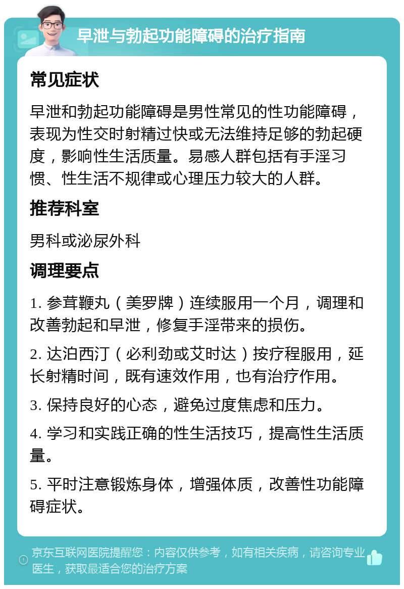 早泄与勃起功能障碍的治疗指南 常见症状 早泄和勃起功能障碍是男性常见的性功能障碍，表现为性交时射精过快或无法维持足够的勃起硬度，影响性生活质量。易感人群包括有手淫习惯、性生活不规律或心理压力较大的人群。 推荐科室 男科或泌尿外科 调理要点 1. 参茸鞭丸（美罗牌）连续服用一个月，调理和改善勃起和早泄，修复手淫带来的损伤。 2. 达泊西汀（必利劲或艾时达）按疗程服用，延长射精时间，既有速效作用，也有治疗作用。 3. 保持良好的心态，避免过度焦虑和压力。 4. 学习和实践正确的性生活技巧，提高性生活质量。 5. 平时注意锻炼身体，增强体质，改善性功能障碍症状。