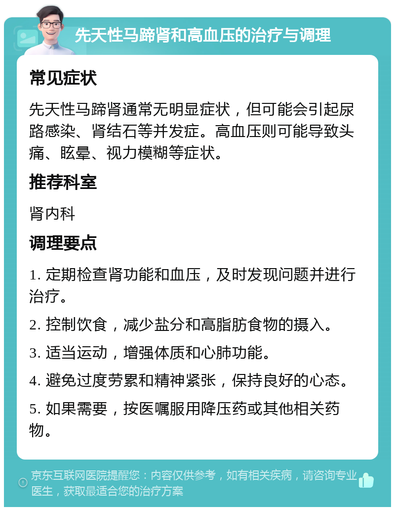 先天性马蹄肾和高血压的治疗与调理 常见症状 先天性马蹄肾通常无明显症状，但可能会引起尿路感染、肾结石等并发症。高血压则可能导致头痛、眩晕、视力模糊等症状。 推荐科室 肾内科 调理要点 1. 定期检查肾功能和血压，及时发现问题并进行治疗。 2. 控制饮食，减少盐分和高脂肪食物的摄入。 3. 适当运动，增强体质和心肺功能。 4. 避免过度劳累和精神紧张，保持良好的心态。 5. 如果需要，按医嘱服用降压药或其他相关药物。