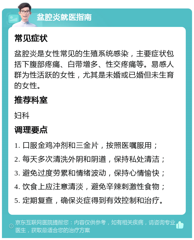 盆腔炎就医指南 常见症状 盆腔炎是女性常见的生殖系统感染，主要症状包括下腹部疼痛、白带增多、性交疼痛等。易感人群为性活跃的女性，尤其是未婚或已婚但未生育的女性。 推荐科室 妇科 调理要点 1. 口服金鸡冲剂和三金片，按照医嘱服用； 2. 每天多次清洗外阴和阴道，保持私处清洁； 3. 避免过度劳累和情绪波动，保持心情愉快； 4. 饮食上应注意清淡，避免辛辣刺激性食物； 5. 定期复查，确保炎症得到有效控制和治疗。