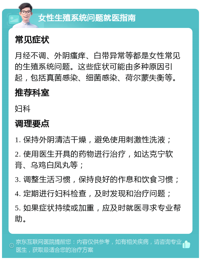 女性生殖系统问题就医指南 常见症状 月经不调、外阴瘙痒、白带异常等都是女性常见的生殖系统问题。这些症状可能由多种原因引起，包括真菌感染、细菌感染、荷尔蒙失衡等。 推荐科室 妇科 调理要点 1. 保持外阴清洁干燥，避免使用刺激性洗液； 2. 使用医生开具的药物进行治疗，如达克宁软膏、乌鸡白凤丸等； 3. 调整生活习惯，保持良好的作息和饮食习惯； 4. 定期进行妇科检查，及时发现和治疗问题； 5. 如果症状持续或加重，应及时就医寻求专业帮助。