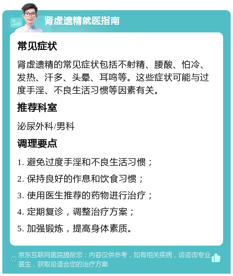 肾虚遗精就医指南 常见症状 肾虚遗精的常见症状包括不射精、腰酸、怕冷、发热、汗多、头晕、耳鸣等。这些症状可能与过度手淫、不良生活习惯等因素有关。 推荐科室 泌尿外科/男科 调理要点 1. 避免过度手淫和不良生活习惯； 2. 保持良好的作息和饮食习惯； 3. 使用医生推荐的药物进行治疗； 4. 定期复诊，调整治疗方案； 5. 加强锻炼，提高身体素质。