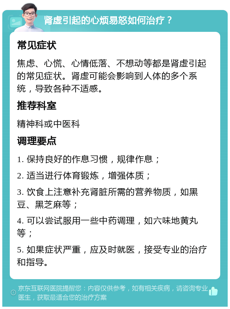 肾虚引起的心烦易怒如何治疗？ 常见症状 焦虑、心慌、心情低落、不想动等都是肾虚引起的常见症状。肾虚可能会影响到人体的多个系统，导致各种不适感。 推荐科室 精神科或中医科 调理要点 1. 保持良好的作息习惯，规律作息； 2. 适当进行体育锻炼，增强体质； 3. 饮食上注意补充肾脏所需的营养物质，如黑豆、黑芝麻等； 4. 可以尝试服用一些中药调理，如六味地黄丸等； 5. 如果症状严重，应及时就医，接受专业的治疗和指导。