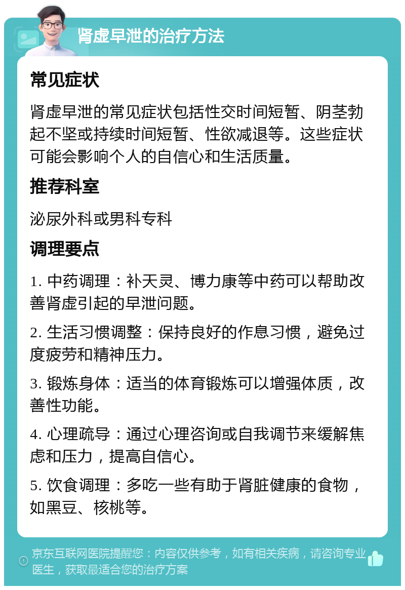 肾虚早泄的治疗方法 常见症状 肾虚早泄的常见症状包括性交时间短暂、阴茎勃起不坚或持续时间短暂、性欲减退等。这些症状可能会影响个人的自信心和生活质量。 推荐科室 泌尿外科或男科专科 调理要点 1. 中药调理：补天灵、博力康等中药可以帮助改善肾虚引起的早泄问题。 2. 生活习惯调整：保持良好的作息习惯，避免过度疲劳和精神压力。 3. 锻炼身体：适当的体育锻炼可以增强体质，改善性功能。 4. 心理疏导：通过心理咨询或自我调节来缓解焦虑和压力，提高自信心。 5. 饮食调理：多吃一些有助于肾脏健康的食物，如黑豆、核桃等。